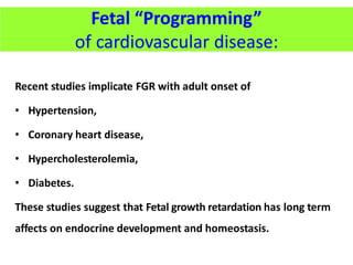 Recent studies implicate FGR with adult onset of
• Hypertension,
• Coronary heart disease,
• Hypercholesterolemia,
• Diabetes.
These studies suggest that Fetal growth retardation has long term
affects on endocrine development and homeostasis.
Fetal “Programming”
of cardiovascular disease:
 