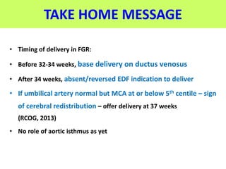 TAKE HOME MESSAGE
• Timing of delivery in FGR:
• Before 32-34 weeks, base delivery on ductus venosus
• After 34 weeks, absent/reversed EDF indication to deliver
• If umbilical artery normal but MCA at or below 5th centile – sign
of cerebral redistribution – offer delivery at 37 weeks
(RCOG, 2013)
• No role of aortic isthmus as yet
 