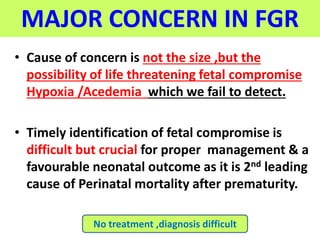 MAJOR CONCERN IN FGR
• Cause of concern is not the size ,but the
possibility of life threatening fetal compromise
Hypoxia /Acedemia which we fail to detect.
• Timely identification of fetal compromise is
difficult but crucial for proper management & a
favourable neonatal outcome as it is 2nd leading
cause of Perinatal mortality after prematurity.
No treatment ,diagnosis difficult
 