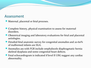 Assessment
Maternal, placental or fetal proceses.
Complete history, physical examination to assess for maternal
disorders.
Obstetrical imaging and laboratory evaluations for fetal and placental
aetiologies.
Detailed fetal anatomic survey for congenital anomalies and 20-60%
of malformed infants are SGA.
Anomalies ass with FGR include omphalocele diaphragmatic hernia
skeletal dysplasia and some congenital heart defects.
Fetal echocardiogram is indicated if level II USG suggest any cardiac
abnormality.
 