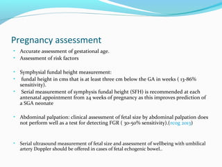 Pregnancy assessment
• Accurate assessment of gestational age.
• Assessment of risk factors
• Symphysial fundal height measurement:
• fundal height in cms that is at least three cm below the GA in weeks ( 13-86%
sensitivity).
• Serial measurement of symphysis fundal height (SFH) is recommended at each
antenatal appointment from 24 weeks of pregnancy as this improves prediction of
a SGA neonate
• Abdominal palpation: clinical assessment of fetal size by abdominal palpation does
not perform well as a test for detecting FGR ( 30-50% sensitivity).(rcog 2013)
• Serial ultrasound measurement of fetal size and assessment of wellbeing with umbilical
artery Doppler should be offered in cases of fetal echogenic bowel..
 