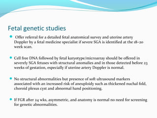 Fetal genetic studies
 Offer referral for a detailed fetal anatomical survey and uterine artery
Doppler by a fetal medicine specialist if severe SGA is identified at the 18–20
week scan.
 Cell free DNA followed by fetal karyotype/microarray should be offered in
severely SGA fetuses with structural anomalies and in those detected before 23
weeks of gestation, especially if uterine artery Doppler is normal.
 No structural abnormalities but presence of soft ultrasound markers
associated with an increased risk of aneuploidy such as thickened nuchal fold,
choroid plexus cyst and abnormal hand positioning.
 If FGR after 24 wks, asymmetric, and anatomy is normal no need for screening
for genetic abnormalities.
 