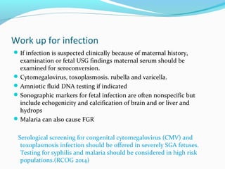 Work up for infection
If infection is suspected clinically because of maternal history,
examination or fetal USG findings maternal serum should be
examined for seroconversion.
Cytomegalovirus, toxoplasmosis. rubella and varicella.
Amniotic fluid DNA testing if indicated
Sonographic markers for fetal infection are often nonspecific but
include echogenicity and calcification of brain and or liver and
hydrops
Malaria can also cause FGR
Serological screening for congenital cytomegalovirus (CMV) and
toxoplasmosis infection should be offered in severely SGA fetuses.
Testing for syphilis and malaria should be considered in high risk
populations.(RCOG 2014)
 