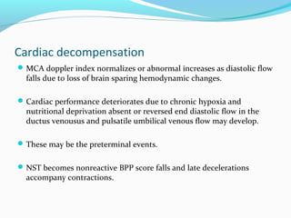 Cardiac decompensation
MCA doppler index normalizes or abnormal increases as diastolic flow
falls due to loss of brain sparing hemodynamic changes.
Cardiac performance deteriorates due to chronic hypoxia and
nutritional deprivation absent or reversed end diastolic flow in the
ductus venousus and pulsatile umbilical venous flow may develop.
These may be the preterminal events.
NST becomes nonreactive BPP score falls and late decelerations
accompany contractions.
 
