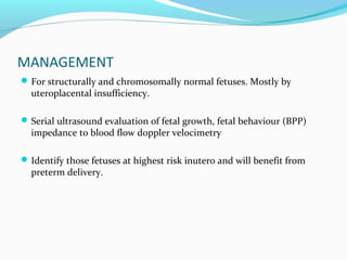 MANAGEMENT
For structurally and chromosomally normal fetuses. Mostly by
uteroplacental insufficiency.
Serial ultrasound evaluation of fetal growth, fetal behaviour (BPP)
impedance to blood flow doppler velocimetry
Identify those fetuses at highest risk inutero and will benefit from
preterm delivery.
 