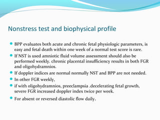 Nonstress test and biophysical profile
BPP evaluates both acute and chronic fetal physiologic parameters, is
easy and fetal death within one week of a normal test score is rare.
If NST is used amniotic fluid volume assessment should also be
performed weekly. chronic placental insufficiency results in both FGR
and oligohydramnios.
If doppler indices are normal normally NST and BPP are not needed.
In other FGR weekly,
if with oligohydramnios, preeclampsia .decelerating fetal growth,
severe FGR increased doppler index twice per week.
For absent or reversed diastolic flow daily.
 