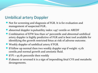 Umbilical artery Doppler
Not for screening and diagnosis of FGR. It is for evaluation and
management of suspected FGR..
abnormal doppler is:pulsatility index >95th
centile or AREDF
Combination of EFW less than 10th
percentile and abnormal umbilical
artery doppler is highly predictive of FGR and is best tool available for
identifying the growth restricted fetus at risk of adverse outcome.
Weekly doppler of umbilical artery if FGR.
If follow up normal then two weekly doppler esp if weight >5 th
centile,and normal growth and amniotic fluid.
If PI > 95 th percenile then weekly
If absent or reversed it is a sign of impendiing fetal CVS and metabolic
derangements.
 