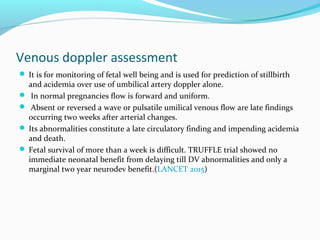 Venous doppler assessment
 It is for monitoring of fetal well being and is used for prediction of stillbirth
and acidemia over use of umbilical artery doppler alone.
 In normal pregnancies flow is forward and uniform.
 Absent or reversed a wave or pulsatile umilical venous flow are late findings
occurring two weeks after arterial changes.
 Its abnormalities constitute a late circulatory finding and impending acidemia
and death.
 Fetal survival of more than a week is difficult. TRUFFLE trial showed no
immediate neonatal benefit from delaying till DV abnormalities and only a
marginal two year neurodev benefit.(LANCET 2015)
 