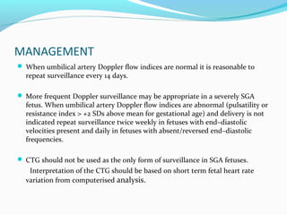 MANAGEMENT
 When umbilical artery Doppler flow indices are normal it is reasonable to
repeat surveillance every 14 days.
 More frequent Doppler surveillance may be appropriate in a severely SGA
fetus. When umbilical artery Doppler flow indices are abnormal (pulsatility or
resistance index > +2 SDs above mean for gestational age) and delivery is not
indicated repeat surveillance twice weekly in fetuses with end–diastolic
velocities present and daily in fetuses with absent/reversed end–diastolic
frequencies.
 CTG should not be used as the only form of surveillance in SGA fetuses.
Interpretation of the CTG should be based on short term fetal heart rate
variation from computerised analysis.
 