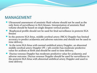 MANAGEMENT
 Ultrasound assessment of amniotic fluid volume should not be used as the
only form of surveillance in SGA fetuses. Interpretation of amniotic fluid
volume should be based on single deepest vertical pocket.
 Biophysical profile should not be used for fetal surveillance in preterm SGA
fetuses
 In the preterm SGA fetus, middle cerebral artery (MCA) Doppler has limited
accuracy to predict acidaemia and adverse outcome and should not be used to
time delivery.
 In the term SGA fetus with normal umbilical artery Doppler, an abnormal
middle cerebral artery Doppler (PI < 5th centile) has moderate predictive
value for acidosis at birth and should be used to time delivery.
 Ductus venosus Doppler has moderate predictive value for acidaemia and
adverse outcome. Ductus venosus Doppler should be used for surveillance in
the preterm SGA fetus with abnormal umbilical artery Doppler and used to
time delivery
 