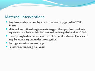 Maternal interventions
Any intervention in healthy women doesn’t help growth of FGR
fetuses.
Maternal nutritiional supplements, oxygen therapy plasma volume
expansion low dose aspirin bed rest and anticoagulation doesn’t help.
Use of phosphodiesterase 5 enzyme inhibitor like sildenafil or a statin
may be promising but under investigation.
Antihypertensives doesn’t help
Cessation of smoking is of value
 