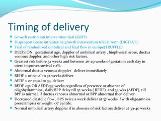 Timing of delivery
 Growth restriction intervention trial (GRIT)
 Disproportionate intrauterine growth intervention trial at term (DIGITAT)
 Trial of randomized umbilical and fetal flow in europe(TRUFFLE)
 DECISION: gestational age, doppler of umbilical artery , biophysical score, ductus
venosus doppler, and other high risk factors.
 Greatest risk before 32 weeks and between 26-29 weeks of gestation each day in
utero improves suvival 1-2%.
 Abnormal ductus venosus doppler deliver immediately
 REDF > or equal to 32 weeks deliver
 AEDF > or equal to 34 deliver
 REDF <32 OR AEDF<34 weeks regardless of presence or absence of
oligohydramnios , daily BPP delay till 32 weeks ( REDF) and 34 wks (AEDF), till
BPP is normal, if ductus venosus abnormal or BPP abnormal then deliver.
 Decreased diastolic flow , BPS twice a week deliver at 37 weeks if with oligoamnios
preeclampsia or weight <5th
centile.
 Normal umbilical artery doppler if in absence of risk factors deliver at 39-40 weeks
 