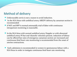 Method of delivery
 Unfavourable cervix is not a reason to avoid induction.
 In the SGA fetus with umbilical artery AREDV delivery by caesarean section is
recommended
 if NST and BPP is normal antenatally trial of labor with continuous
intrapartum monitoing is reasonable.
 In the SGA fetus with normal umbilical artery Doppler or with abnormal
umbilical artery PI but end–diastolic velocities present, induction of labour
can be offered but rates of emergency caesarean section are increased and
continuous fetal heart rate monitoring is recommended from the onset of
uterine contractions.
 Early admission is recommended in women in spontaneous labour with a
SGA fetus in order to instigate continuous fetal heart rate monitoring
 