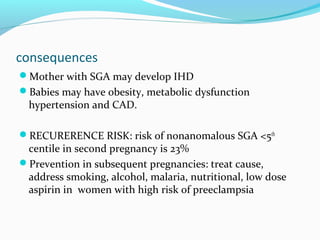 consequences
Mother with SGA may develop IHD
Babies may have obesity, metabolic dysfunction
hypertension and CAD.
RECURERENCE RISK: risk of nonanomalous SGA <5th
centile in second pregnancy is 23%
Prevention in subsequent pregnancies: treat cause,
address smoking, alcohol, malaria, nutritional, low dose
aspirin in women with high risk of preeclampsia
 
