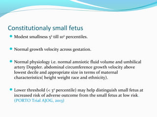 Constitutionaly small fetus
Modest smallness 5th
till 10th
percentiles.
Normal growth velocity across gestation.
Normal physiology i.e. normal amniotic fluid volume and umbilical
artery Doppler. abdominal circumference growth velocity above
lowest decile and appropriate size in terms of maternal
characteristics( height weight race and ethnicity).
Lower threshold (< 3rd
percentile) may help distinguish small fetus at
increased risk of adverse outcome from the small fetus at low risk.
(PORTO Trial AJOG, 2013)
 