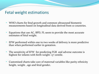 Fetal weight estimations
• WHO charts for fetal growth and common ultrasound biometric
measurements based on longitudinal data derived from 10 countries.
• Equations that use AC, BPD, FL seem to provide the most accurate
estimates of fetal weight.
• EFW performed within one to two weeks of delivery is more predictive
than when performed earlier in gestation.
• The sensitivity of EFW for predicting FGR and adverse outcome is
highest for infants with birth weight <3rd
centile.
• Customised charts take care of maternal variables like parity ethnicity
height, weight , age and fetal gender.
 