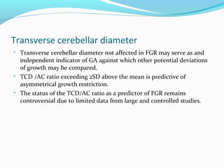 Transverse cerebellar diameter
• Transverse cerebellar diameter not affected in FGR may serve as and
independent indicator of GA against which other potential deviations
of growth may be compared.
• TCD /AC ratio exceeding 2SD above the mean is predictive of
asymmetrical growth restriction.
• The status of the TCD/AC ratio as a predictor of FGR remains
controversial due to limited data from large and controlled studies.
 