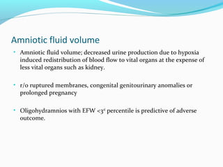 Amniotic fluid volume
• Amniotic fluid volume; decreased urine production due to hypoxia
induced redistribution of blood flow to vital organs at the expense of
less vital organs such as kidney.
• r/o ruptured membranes, congenital genitourinary anomalies or
prolonged pregnancy
• Oligohydramnios with EFW <3rd
percentile is predictive of adverse
outcome.
 