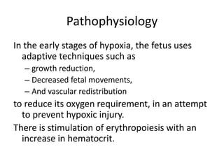 Pathophysiology
In the early stages of hypoxia, the fetus uses
adaptive techniques such as
– growth reduction,
– Decreased fetal movements,
– And vascular redistribution
to reduce its oxygen requirement, in an attempt
to prevent hypoxic injury.
There is stimulation of erythropoiesis with an
increase in hematocrit.
 