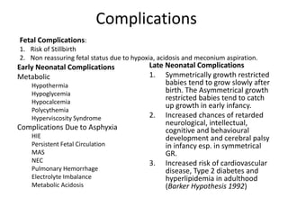 Complications
Early Neonatal Complications
Metabolic
Hypothermia
Hypoglycemia
Hypocalcemia
Polycythemia
Hyperviscosity Syndrome
Complications Due to Asphyxia
HIE
Persistent Fetal Circulation
MAS
NEC
Pulmonary Hemorrhage
Electrolyte Imbalance
Metabolic Acidosis
Late Neonatal Complications
1. Symmetrically growth restricted
babies tend to grow slowly after
birth. The Asymmetrical growth
restricted babies tend to catch
up growth in early infancy.
2. Increased chances of retarded
neurological, intellectual,
cognitive and behavioural
development and cerebral palsy
in infancy esp. in symmetrical
GR.
3. Increased risk of cardiovascular
disease, Type 2 diabetes and
hyperlipidemia in adulthood
(Barker Hypothesis 1992)
Fetal Complications:
1. Risk of Stillbirth
2. Non reassuring fetal status due to hypoxia, acidosis and meconium aspiration.
 