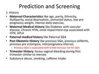 Prediction and Screening
1. History
• Maternal Characteristics like age, parity, Ethnicity,
Nulliparity, social deprivation, unmaried status, low pre
pregnancy weight, intense daily exercise,
• Maternal Medical History like Diabetes with vascular
disease, Chronic HTN, renal impairment esp associated with
HTN, APLA
• Paternal medical history like Paternal SGA
• Past Obstetric History like previous SGA, previous stillbirth,
previous pre eclampsia, interpregnancy interval,
– Previous SGA is associated with 6 fold increase risk for SGA
• Trimester History: heavy vaginal bleeding during first
trimester similar to menses
• Substance abuse, smoking, caffeine intake
 