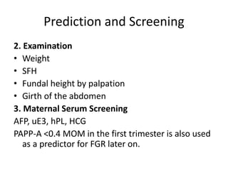 Prediction and Screening
2. Examination
• Weight
• SFH
• Fundal height by palpation
• Girth of the abdomen
3. Maternal Serum Screening
AFP, uE3, hPL, HCG
PAPP-A <0.4 MOM in the first trimester is also used
as a predictor for FGR later on.
 