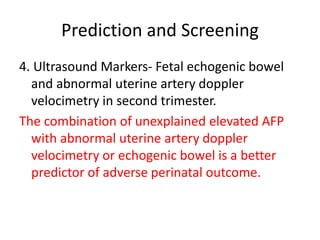 Prediction and Screening
4. Ultrasound Markers- Fetal echogenic bowel
and abnormal uterine artery doppler
velocimetry in second trimester.
The combination of unexplained elevated AFP
with abnormal uterine artery doppler
velocimetry or echogenic bowel is a better
predictor of adverse perinatal outcome.
 