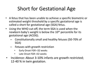 Short for Gestational Age
• A fetus that has been unable to achieve a specific biometric or
estimated weight threshold by a specific gestational age is
called a short for gestational age (SGA) fetus.
• Using the WHO cut-off, the term SGA is used when the
newborn baby’s weight is below the 10th percentile for its
gestational age (ACOG).
– Constitutionally small and healthy fetuses (50-70% of
SGA)
– Fetuses with growth restriction
• Early Onset FGR <32 weeks
• Late Onset FGR >32 weeks
• Incidence: About 3-10% infants are growth restricted;
12-40 % in twin gestation.
 