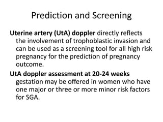 Prediction and Screening
Uterine artery (UtA) doppler directly reflects
the involvement of trophoblastic invasion and
can be used as a screening tool for all high risk
pregnancy for the prediction of pregnancy
outcome.
UtA doppler assessment at 20-24 weeks
gestation may be offered in women who have
one major or three or more minor risk factors
for SGA.
 
