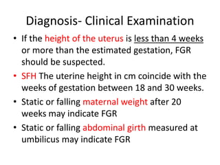 Diagnosis- Clinical Examination
• If the height of the uterus is less than 4 weeks
or more than the estimated gestation, FGR
should be suspected.
• SFH The uterine height in cm coincide with the
weeks of gestation between 18 and 30 weeks.
• Static or falling maternal weight after 20
weeks may indicate FGR
• Static or falling abdominal girth measured at
umbilicus may indicate FGR
 