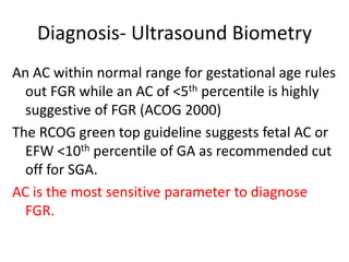 Diagnosis- Ultrasound Biometry
An AC within normal range for gestational age rules
out FGR while an AC of <5th percentile is highly
suggestive of FGR (ACOG 2000)
The RCOG green top guideline suggests fetal AC or
EFW <10th percentile of GA as recommended cut
off for SGA.
AC is the most sensitive parameter to diagnose
FGR.
 
