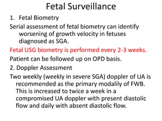 Fetal Surveillance
1. Fetal Biometry
Serial assessment of fetal biometry can identify
worsening of growth velocity in fetuses
diagnosed as SGA.
Fetal USG biometry is performed every 2-3 weeks.
Patient can be followed up on OPD basis.
2. Doppler Assessment
Two weekly (weekly in severe SGA) doppler of UA is
recommended as the primary modalily of FWB.
This is increased to twice a week in a
compromised UA doppler with present diastolic
flow and daily with absent diastolic flow.
 