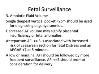 Fetal Surveillance
3. Amniotic Fluid Volume
Single deepest vertical pocket <2cm should be used
for diagnosing oligohydramnios.
Decreased AF volume may signify placental
insufficiency or fetal anomalies.
Antepartum AFI <= 5 is associated with increased
risk of caesarean section for fetal Distress and an
APGAR <7 at 5 minutes.
A low or marginal AFI should be followed by more
frequent surveillance. AFI <=5 should prompt
consideration for delivery.
 