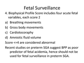 Fetal Surveillance
4. Biophysical Profile Score includes four acute fetal
variables, each score 2
a) Breathing movements
b) Gross body movements
c) Cardiotocoraphy
d) Amniotic fluid volume
Score <=4 are considered abnormal
Recent studies on preterm SGA suggest BPP as poor
predictor of fetal acidemia, hence should not be
used for fetal surveillance in preterm SGA.
 
