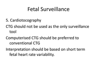 Fetal Surveillance
5. Cardiotocography
CTG should not be used as the only surveillance
tool
Computerised CTG should be preferred to
conventional CTG
Interpretation should be based on short term
fetal heart rate variability.
 
