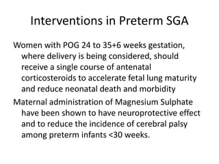 Interventions in Preterm SGA
Women with POG 24 to 35+6 weeks gestation,
where delivery is being considered, should
receive a single course of antenatal
corticosteroids to accelerate fetal lung maturity
and reduce neonatal death and morbidity
Maternal administration of Magnesium Sulphate
have been shown to have neuroprotective effect
and to reduce the incidence of cerebral palsy
among preterm infants <30 weeks.
 