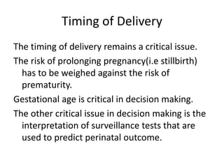 Timing of Delivery
The timing of delivery remains a critical issue.
The risk of prolonging pregnancy(i.e stillbirth)
has to be weighed against the risk of
prematurity.
Gestational age is critical in decision making.
The other critical issue in decision making is the
interpretation of surveillance tests that are
used to predict perinatal outcome.
 