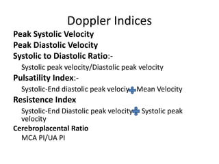 Doppler Indices
Peak Systolic Velocity
Peak Diastolic Velocity
Systolic to Diastolic Ratio:-
Systolic peak velocity/Diastolic peak velocity
Pulsatility Index:-
Systolic-End diastolic peak velociy Mean Velocity
Resistence Index
Systolic-End Diastolic peak velocity Systolic peak
velocity
Cerebroplacental Ratio
MCA PI/UA PI
 