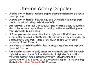 Uterine Artery Doppler
• Uterine artery doppler reflects trophoblastic invasion and placental
development.
• Uterine artery doppler between 20 and 24 weeks has a moderate
predictive value in the predicition of FGR.
• Women with abnormal UtA doppler >p95 or early diastolic notching
should be followed up with serial fetal growth and well being scan
from 26 weeks to 28 weeks.
• UtA doppler resistence profile that is high, with PI >95th centile or
persistently notched, or both, indentifies women who are at risk for
pre eclampsia and FGR. It has a sensitivity of 85% when done
between 22 and 23 weeks.
• Low dose aspirin initiated this late in pregnancy does not improve
placental function.
• A marked reduction in early onset pre eclampsia and FGR is seen in
high risk women identified on the basis of high risk factors like
maternal history, mean arterial ptressure, UtA doppler at 11-13
weeks, PAPP-A and treated with 100-150 mg aspirin in the evening
started at less than 16 weeks till 36 weeks.
 