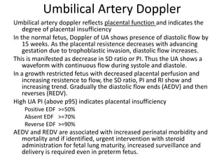 Umbilical Artery Doppler
Umbilical artery doppler reflects placental function and indicates the
degree of placental insufficiency
In the normal fetus, Doppler of UA shows presence of diastolic flow by
15 weeks. As the placental resistence decreases with advancing
gestation due to trophoblastic invasion, diastolic flow increases.
This is manifested as decrease in SD ratio or PI. Thus the UA shows a
waveform with continuous flow during systole and diastole.
In a growth restricted fetus with decreased placental perfusion and
increasing resistence to flow, the SD ratio, PI and RI show and
increasing trend. Gradually the diastolic flow ends (AEDV) and then
reverses (REDV).
High UA PI (above p95) indicates placental insufficiency
Positive EDF >=50%
Absent EDF >=70%
Reverse EDF >=90%
AEDV and REDV are associated with increased perinatal morbidity and
mortality and if identified, urgent intervention with steroid
administration for fetal lung maturity, increased surveillance and
delivery is required even in preterm fetus.
 