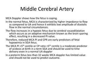 Middle Cerebral Artery
MCA Doppler shows how the fetus is coping.
In the normal fetus, MCA is characterized by higher impedance to flow
as compared to UA and hence it exhibits low amplitude of diastolic
flow in the normal circumstances.
The flow increases in a hypoxic fetus due to cerebral vasaodilatation
which occurs as an adaptive mechanism known as the brain sparing
effect, resulting in a decreased PI value.
Therefore, reduced MCA PI and CPR are early predictors of fetal
hypoxemia in SGA fetus.
The MCA PI <5th centile or CP ratio <5th centile is a moderate predictor
of acidosis at birth in a term SGA and should be used to time
delivery even in a normal UA doppler
In a preterm fetus less than 32 weeks MCA doppler has limited value
and should not be used to predict outcome.
 