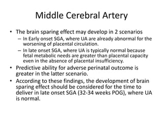 Middle Cerebral Artery
• The brain sparing effect may develop in 2 scenarios
– In Early onset SGA, where UA are already abnormal for the
worsening of placental circulation.
– In late onset SGA, where UA is typically normal because
fetal metabolic needs are greater than placental capacity
even in the absence of placental insufficiency.
• Predictive ability for adverse perinatal outcome is
greater in the latter scenario.
• According to these findings, the development of brain
sparing effect should be considered for the time to
deliver in late onset SGA (32-34 weeks POG), where UA
is normal.
 