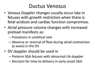 Ductus Venosus
• Venous Doppler changes usually occur late in
fetuses with growth restriction when there is
fetal acidosis and cardiac function compromise.
• Atrial pressure volume changes with increased
preload manifests as:
– Pulsations in umbilical vein
– Absence or reversal of flow during atrial contraction
(a wave) in the DV
• DV doppler should be used in
– Preterm SGA fetuses with abnormal UA doppler
– Decision for time to delivery in early onset SGA
 