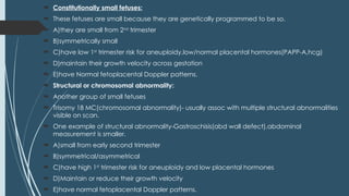  Constitutionally small fetuses:
 These fetuses are small because they are genetically programmed to be so.
 A)they are small from 2nd
trimester
 B)symmetrically small
 C)have low 1st
trimester risk for aneuploidy,low/normal placental hormones(PAPP-A,hcg)
 D)maintain their growth velocity across gestation
 E)have Normal fetoplacental Doppler patterns.
 Structural or chromosomal abnormality:
 Another group of small fetuses
 Trisomy 18 MC(chromosomal abnormality)- usually assoc with multiple structural abnormalities
visible on scan.
 One example of structural abnormality-Gastroschisis(abd wall defect),abdominal
measurement is smaller.
 A)small from early second trimester
 B)symmetrical/asymmetrical
 C)have high 1st
trimester risk for aneuploidy and low placental hormones
 D)Maintain or reduce their growth velocity
 E)have normal fetoplacental Doppler patterns.
 