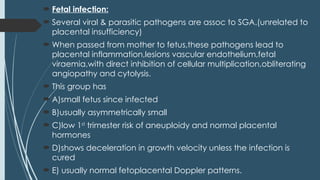  Fetal infection:
 Several viral & parasitic pathogens are assoc to SGA.(unrelated to
placental insufficiency)
 When passed from mother to fetus,these pathogens lead to
placental inflammation,lesions vascular endothelium,fetal
viraemia,with direct inhibition of cellular multiplication,obliterating
angiopathy and cytolysis.
 This group has
 A)small fetus since infected
 B)usually asymmetrically small
 C)low 1st
trimester risk of aneuploidy and normal placental
hormones
 D)shows deceleration in growth velocity unless the infection is
cured
 E) usually normal fetoplacental Doppler patterns.
 