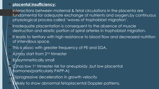  placental insufficiency:
 Interactions between maternal & fetal circulations in the placenta are
fundamental for adequate exchange of nutrients and oxygen,by continuous
physiological process called ‘waves of trophoblast migration’.
 Inadequate placentation is consequent to the absence of muscle
destruction and elastic portion of spiral arteries in trophoblast migration.
 It leads to territory with high resistance to blood flow and decreased nutrition
of intervillous space.
 This is assoc with greater frequency of PE and SGA.
 A)may start from 2nd
trimester
 B)asymmetrically small
 C)has low 1st
trimester risk for aneuploidy ,but low placental
hormones(particularly PAPP-A)
 D)progressive deceleration in growth velocity
 E)likely to show abnormal fetoplacental Doppler patterns.
 