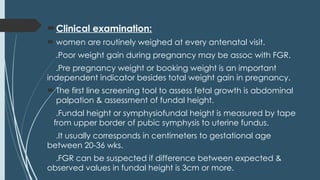 Clinical examination:
 women are routinely weighed at every antenatal visit.
.Poor weight gain during pregnancy may be assoc with FGR.
.Pre pregnancy weight or booking weight is an important
independent indicator besides total weight gain in pregnancy.
 The first line screening tool to assess fetal growth is abdominal
palpation & assessment of fundal height.
.Fundal height or symphysiofundal height is measured by tape
from upper border of pubic symphysis to uterine fundus.
.It usually corresponds in centimeters to gestational age
between 20-36 wks.
.FGR can be suspected if difference between expected &
observed values in fundal height is 3cm or more.
 