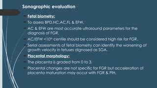 Sonographic evaluation
 Fetal biometry:
 To assess BPD,HC,AC,FL & EFW.
 AC & EFW are most accurate ultrasound parameters for the
diagnosis of FGR.
 AC/EFW <10th
centile should be considered high risk for FGR.
 Serial assessments of fetal biometry can identify the worsening of
growth velocity in fetuses dignosed as SGA.
 Placental morphology:
 The placenta is graded from 0 to 3.
 Placental changes are not specific for FGR but acceleration of
placenta maturation may occur with FGR & PIH.
 