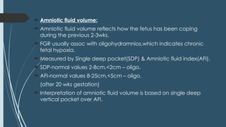  Amniotic fluid volume:
 Amniotic fluid volume reflects how the fetus has been coping
during the previous 2-3wks.
 FGR usually assoc with oligohydramnios,which indicates chronic
fetal hypoxia.
 Measured by Single deep pocket(SDP) & Amniotic fluid index(AFI).
 SDP-normal values 2-8cm,<2cm – oligo.
 AFI-normal values 8-25cm,<5cm – oligo.
(after 20 wks gestation)
 Interpretation of amniotic fluid volume is based on single deep
vertical pocket over AFI.
 
