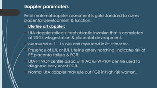 Doppler paramaters
Fetal maternal doppler assessment is gold standard to assess
placental development & function.
 Uterine art doppler:
 UtA doppler reflects trophoblastic invasion that is completed
at 23-24 wks gestation & placental development.
 Measured at 11-14 wks and repeated in 2nd
trimester.
 Presence of U/L or B/L Uterine artery notching, indicates risk of
PE,placental failure & FGR.
 UtA PI >95th
centile,assoc with AC/EFW <10th
centile used to
diagnose early onset FGR.
 Normal UtA doppler may rule out FGR in high risk women.
 